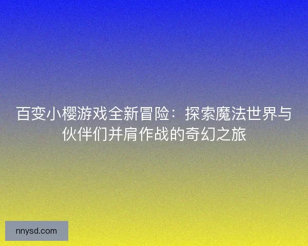 百变小樱游戏全新冒险：探索魔法世界与伙伴们并肩作战的奇幻之旅