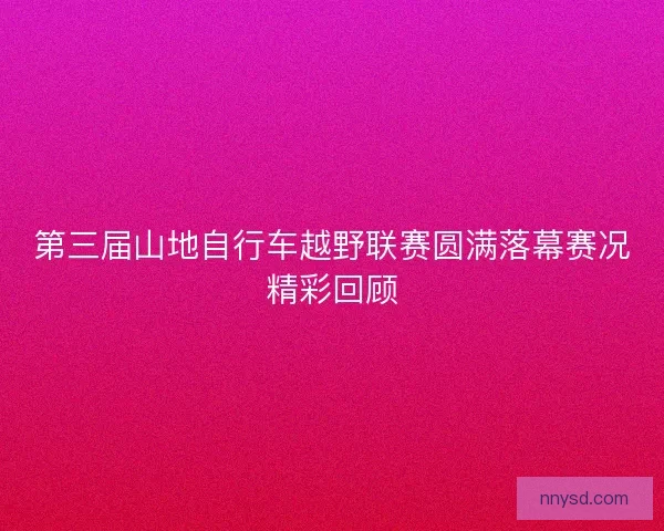 第三届山地自行车越野联赛圆满落幕赛况精彩回顾