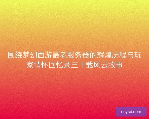 围绕梦幻西游最老服务器的辉煌历程与玩家情怀回忆录三十载风云故事
