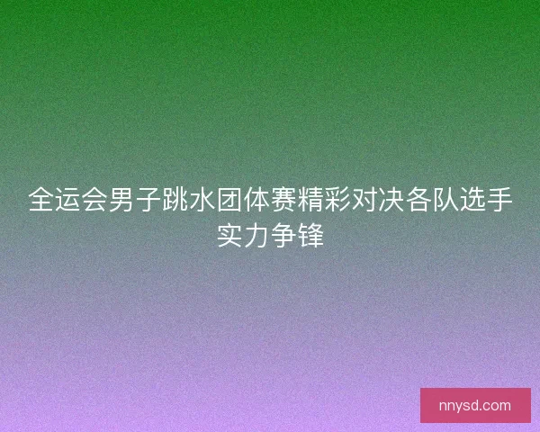 全运会男子跳水团体赛精彩对决各队选手实力争锋