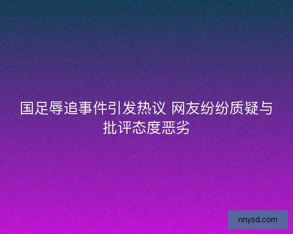 国足辱追事件引发热议 网友纷纷质疑与批评态度恶劣
