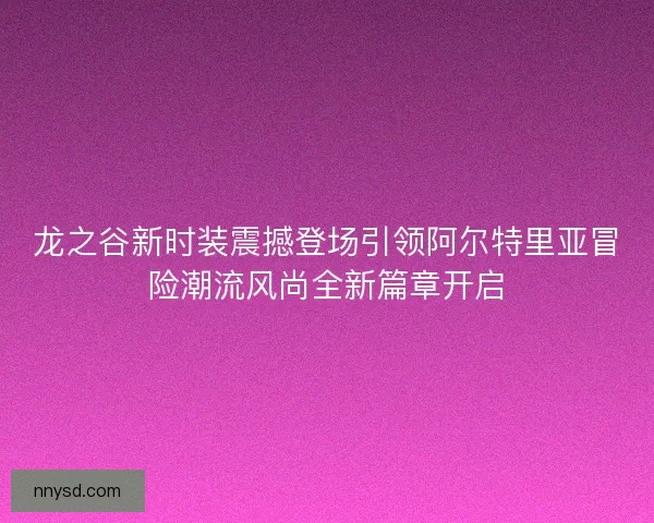 龙之谷新时装震撼登场引领阿尔特里亚冒险潮流风尚全新篇章开启