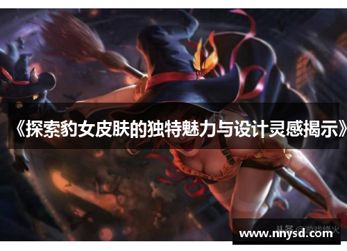 《探索豹女皮肤的独特魅力与设计灵感揭示》
