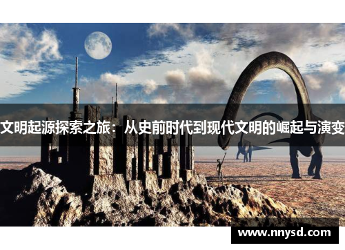 文明起源探索之旅：从史前时代到现代文明的崛起与演变